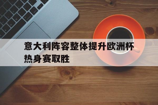 关于意大利阵容整体提升欧洲杯热身赛取胜的信息