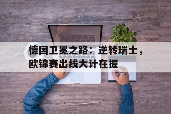 关于德国卫冕之路：逆转瑞士，欧锦赛出线大计在握的信息