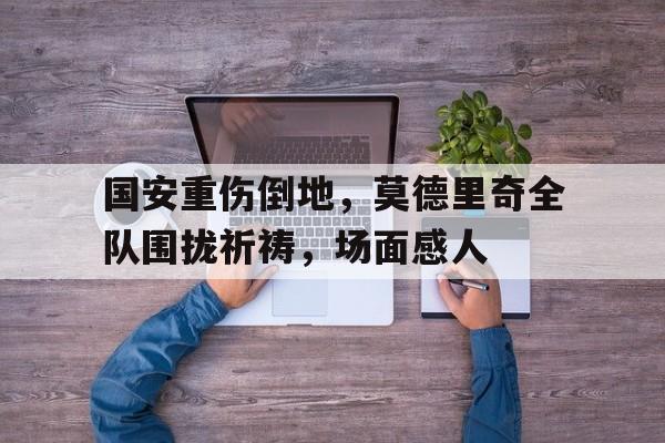 国安重伤倒地，莫德里奇全队围拢祈祷，场面感人